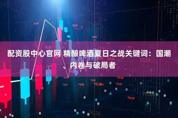 配资股中心官网 精酿啤酒夏日之战关键词：国潮、内卷与破局者