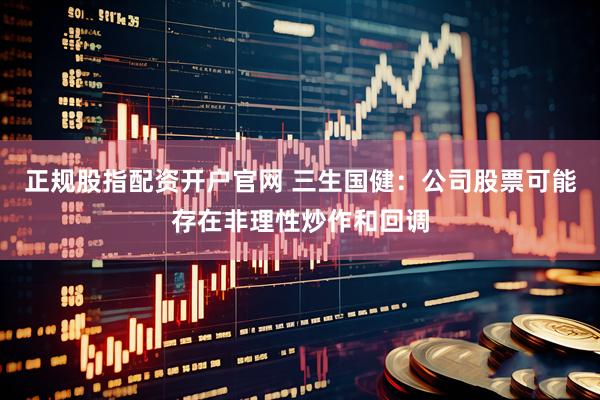 正规股指配资开户官网 三生国健：公司股票可能存在非理性炒作和回调