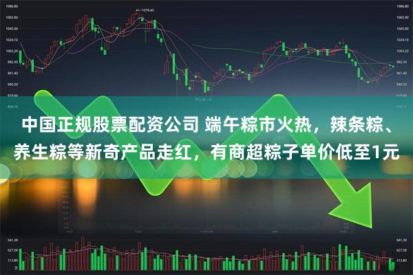 中国正规股票配资公司 端午粽市火热，辣条粽、养生粽等新奇产品走红，有商超粽子单价低至1元