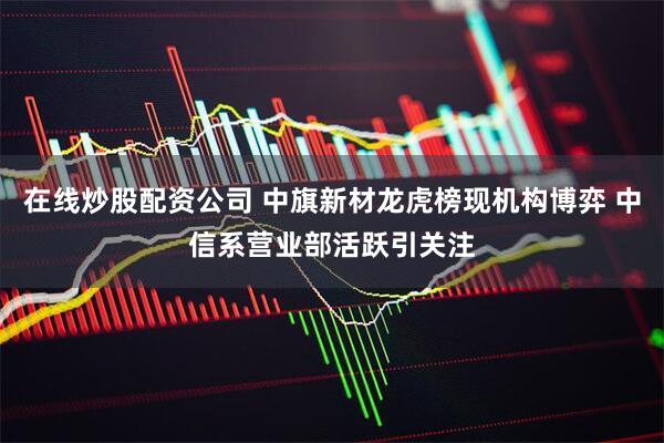 在线炒股配资公司 中旗新材龙虎榜现机构博弈 中信系营业部活跃引关注