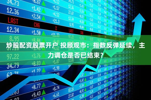 炒股配资股票开户 投顾观市：指数反弹延续，主力调仓是否已结束？