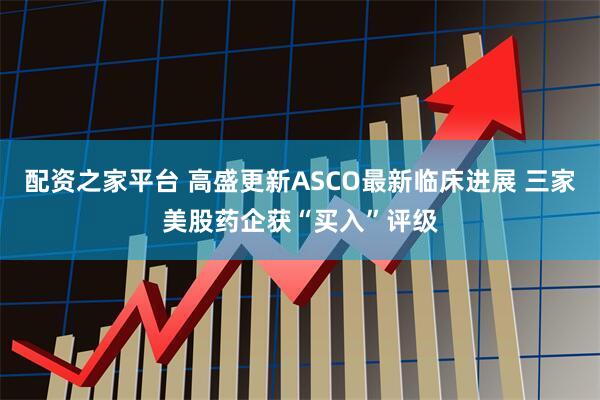 配资之家平台 高盛更新ASCO最新临床进展 三家美股药企获“买入”评级