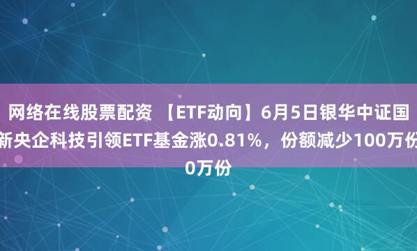 网络在线股票配资 【ETF动向】6月5日银华中证国新央企科技引领ETF基金涨0.81%，份额减少100万份