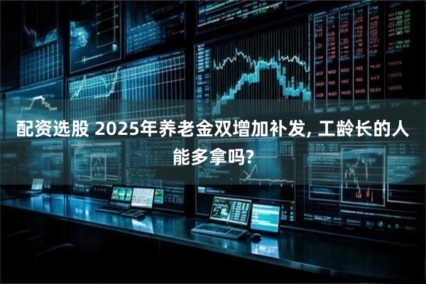 配资选股 2025年养老金双增加补发, 工龄长的人能多拿吗?