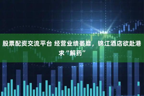 股票配资交流平台 经营业绩萎靡，锦江酒店欲赴港求“解药”