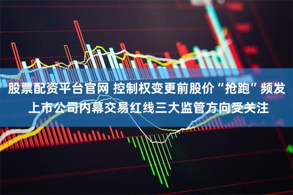 股票配资平台官网 控制权变更前股价“抢跑”频发 上市公司内幕交易红线三大监管方向受关注