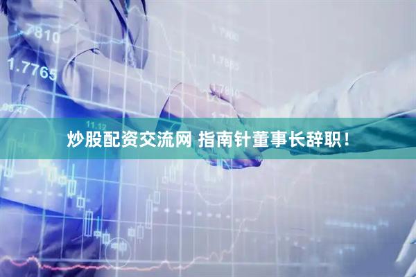 炒股配资交流网 指南针董事长辞职！
