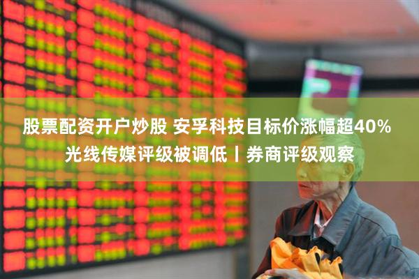 股票配资开户炒股 安孚科技目标价涨幅超40% 光线传媒评级被调低丨券商评级观察
