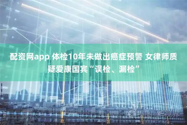 配资网app 体检10年未做出癌症预警 女律师质疑爱康国宾“误检、漏检”