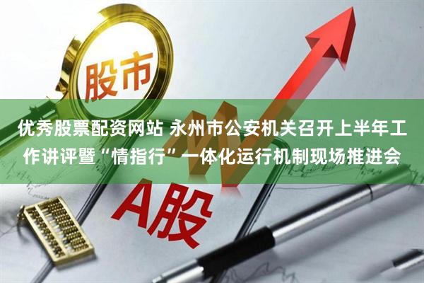 优秀股票配资网站 永州市公安机关召开上半年工作讲评暨“情指行”一体化运行机制现场推进会