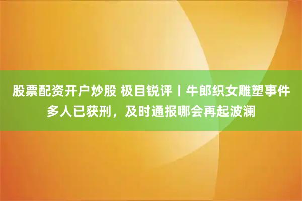 股票配资开户炒股 极目锐评丨牛郎织女雕塑事件多人已获刑，及时通报哪会再起波澜
