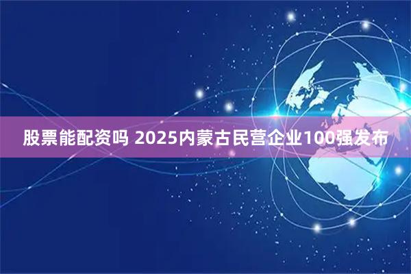 股票能配资吗 2025内蒙古民营企业100强发布