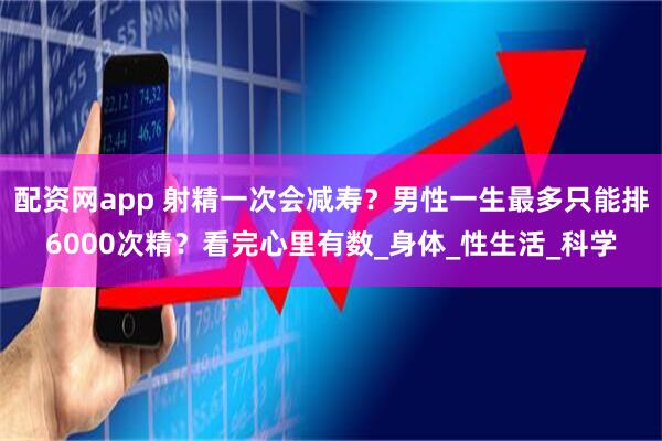 配资网app 射精一次会减寿？男性一生最多只能排6000次精？看完心里有数_身体_性生活_科学