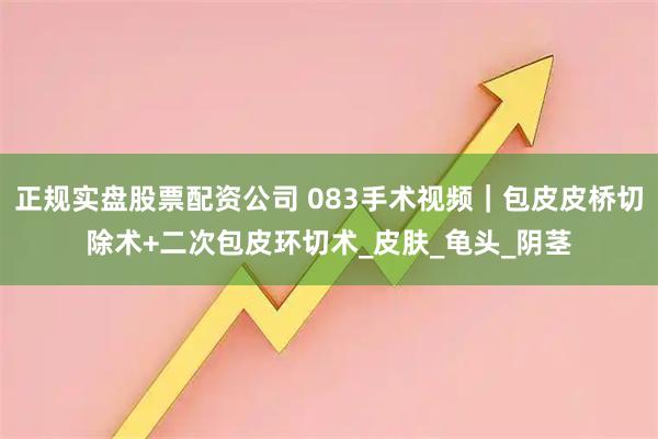 正规实盘股票配资公司 083手术视频｜包皮皮桥切除术+二次包皮环切术_皮肤_龟头_阴茎