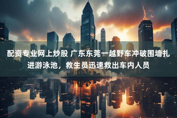 配资专业网上炒股 广东东莞一越野车冲破围墙扎进游泳池，救生员迅速救出车内人员