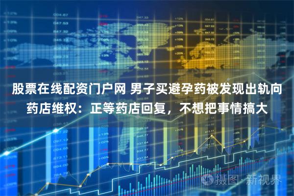 股票在线配资门户网 男子买避孕药被发现出轨向药店维权：正等药店回复，不想把事情搞大