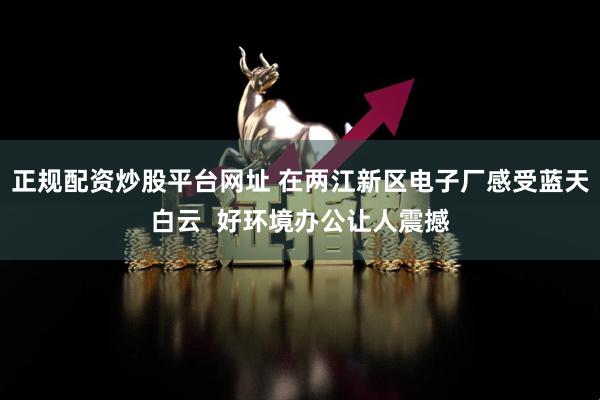 正规配资炒股平台网址 在两江新区电子厂感受蓝天白云  好环境办公让人震撼